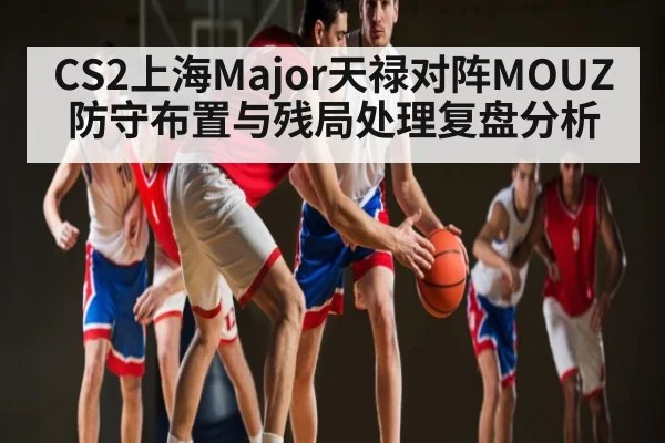 CS2上海Major天禄对阵MOUZ 防守布置与残局处理复盘分析