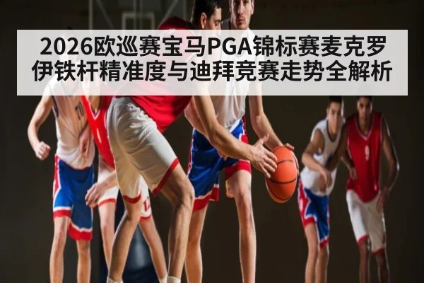 2026欧巡赛宝马PGA锦标赛麦克罗伊铁杆精准度与迪拜竞赛走势全解析